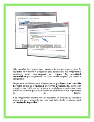 Seleccionadas las carpetas que queremos incluir en nuestra copia de
seguridad en Windows 7, el siguiente paso del asistente nos preguntará si
deseamos crear unprograma de copias de seguridad
automáticas que se ejecutará con la frecuencia temporal que nosotros
indiquemos.

Si queremos omitir este paso, sólo tendremos que desmarcar la casilla
Ejecutar copia de seguridad de forma programada, aunque mi
consejo es que optéis por las copias de seguridad programadas para evitar
descuidos y errores que puedan ocasionar pérdidas de datos importantes
en                                un                             futuro.

Una vez guardada nuestra copia de seguridad en Windows 7, podremos
restaurarla en el momento que nos haga falta desde el mismo panel
de Copias de Seguridad.
 
