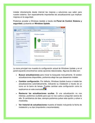 instalar directamente desde internet las mejoras y soluciones que salen para
nuestro sistema. Son especialmente importantes las actualizaciones que implican
mejoras en la seguridad.

Podemos acceder a Windows Update a través del Panel de Control, Sistema y
seguridad y pulsando en Windows Update.




La zona principal nos muestra la configuración actual de Windows Update y en el
panel izquierdo encontramos varias opciones relacionadas. Algunas de ellas son:

      Buscar actualizaciones para iniciar la búsqueda manualmente. Si existen
      actualizaciones disponibles, podremos elegir las que deseamos instalar.

      Cambiar configuración. Por defecto, Windows Update busca e instala las
      actualizaciones automáticamente, indicando su instalación a través de un
      icono en la barra de tareas. Puedes cambiar esta configuración como te
      explicamos en este avanzado     .

      Restaurar las actualizaciones ocultas. Si una actualización no nos
      interesa, podremos ocultarla para que no nos vuelva a preguntar acerca de
      ella. Si cambiamos de idea, siempre podremos pulsar esta opción y volver a
      mostrarlas.

      Ver historial de actualizaciones muestra el listado incluyendo la fecha de
      instalación y su tipo (importante o recomendada).
 