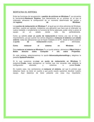 RESTAURA EL SISTEMA

Entre las funciones de recuperación y gestión de archivos en Windows 7, se encuentra
la herramienta Restaurar Sistema, que básicamente es un proceso en el que el
ordenador almacena la configuración de un momento determinado del equipo y
del registro                               de                             Windows.

Los puntos de restauración en Windows 7, al igual que en otras ediciones de Windows,
permiten, cuando por ejemplo, instalamos una aplicación que hace que el ordenador se
vuelva inestable, o simplemente no funcione de forma adecuada, poder volver a poner al
equipo       en       un     estado      donde       todo    iba      perfectamente.

Como ya sabréis, crear un punto de restauración al menos una vez al mes, es
importantísimo, ya que cuando nos vemos obligados a restaurar el sistema a un estado
anterior, todas las aplicaciones que se hayan instalado en el PC, desde la fecha posterior
al punto           de          restauración creado,            serán          eliminadas.

Como          restaurar         el        sistema          en         Windows           7

Para restaurar el sistema en Windows 7 a un punto anterior, abriremos el Menú Inicio >
Botón      derecho      sobre    Computer      >      clic      sobre     Properties.

En esta ventana, seleccionaremos la opción Advancedsystemsettings y elegimos la
pestaña SystemProtection.

Si lo que queremos es crear un punto de restauración en Windows 7,
pulsamos Create, luego escogemos un nombre que nos recuerde más adelante la
configuración      asociada,     y      volvemos      a       pulsar Create.

En nuestro caso, nos centraremos en restaurar el sistema, así que lo primero que
debemos hacer, es tener en cuenta a qué punto exacto queremos devolver nuestro
equipo. Aquí debemos de tener presente una cosa muy importante:
 