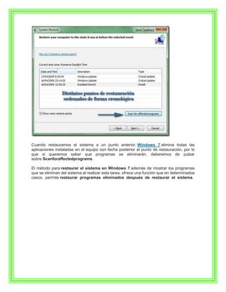 Cuando restauramos el sistema a un punto anterior, Windows 7 elimina todas las
aplicaciones instaladas en el equipo con fecha posterior al punto de restauración, por lo
que si queremos saber que programas se eliminarán, deberemos de pulsar
sobre Scanforaffectedprograms.

El método para restaurar el sistema en Windows 7 además de mostrar los programas
que se eliminan del sistema al realizar esta tarea, ofrece una función que en determinados
casos, permite restaurar programas eliminados después de restaurar el sistema.
 
