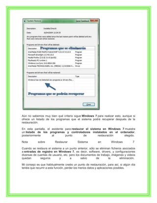Aún no sabemos muy bien qué criterio sigue Windows 7 para realizar esto, aunque si
ofrece un listado de los programas que el sistema podrá recuperar después de la
restauración.

En esta pantalla, el asistente para restaurar el sistema en Windows 7 muestra
un listado de los programas y controladores instalados en el ordenador,
posteriormente       al        punto         de       restauración   elegido.

Nota        sobre        Restaurar        Sistema         en        Windows          7

Cuando se restaura el sistema a un punto anterior, sólo se eliminan ficheros asociados
a entradas de registro en Windows 7, es decir, software, drivers, y configuraciones
diversas de cuentas de usuario, etc. pero los documentos de trabajo, imágenes y videos
quedan        seguros       y        a        salvo     de        la       eliminación.

Mi consejo es que habitualmente creéis un punto de restauración, para así, si algún día
tenéis que recurrir a esta función, perder los menos datos y aplicaciones posibles.
 