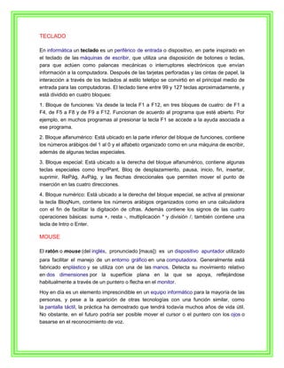TECLADO

En informática un teclado es un periférico de entrada o dispositivo, en parte inspirado en
el teclado de las máquinas de escribir, que utiliza una disposición de botones o teclas,
para que actúen como palancas mecánicas o interruptores electrónicos que envían
información a la computadora. Después de las tarjetas perforadas y las cintas de papel, la
interacción a través de los teclados al estilo teletipo se convirtió en el principal medio de
entrada para las computadoras. El teclado tiene entre 99 y 127 teclas aproximadamente, y
está dividido en cuatro bloques:
1. Bloque de funciones: Va desde la tecla F1 a F12, en tres bloques de cuatro: de F1 a
F4, de F5 a F8 y de F9 a F12. Funcionan de acuerdo al programa que esté abierto. Por
ejemplo, en muchos programas al presionar la tecla F1 se accede a la ayuda asociada a
ese programa.
2. Bloque alfanumérico: Está ubicado en la parte inferior del bloque de funciones, contiene
los números arábigos del 1 al 0 y el alfabeto organizado como en una máquina de escribir,
además de algunas teclas especiales.
3. Bloque especial: Está ubicado a la derecha del bloque alfanumérico, contiene algunas
teclas especiales como ImprPant, Bloq de desplazamiento, pausa, inicio, fin, insertar,
suprimir, RePág, AvPág, y las flechas direccionales que permiten mover el punto de
inserción en las cuatro direcciones.
4. Bloque numérico: Está ubicado a la derecha del bloque especial, se activa al presionar
la tecla BloqNum, contiene los números arábigos organizados como en una calculadora
con el fin de facilitar la digitación de cifras. Además contiene los signos de las cuatro
operaciones básicas: suma +, resta -, multiplicación * y división /; también contiene una
tecla de Intro o Enter.

MOUSE

El ratón o mouse (del inglés, pronunciado [maʊs]) es un dispositivo apuntador utilizado
para facilitar el manejo de un entorno gráfico en una computadora. Generalmente está
fabricado enplástico y se utiliza con una de las manos. Detecta su movimiento relativo
en dos dimensiones por la superficie plana en la que se apoya, reflejándose
habitualmente a través de un puntero o flecha en el monitor.
Hoy en día es un elemento imprescindible en un equipo informático para la mayoría de las
personas, y pese a la aparición de otras tecnologías con una función similar, como
la pantalla táctil, la práctica ha demostrado que tendrá todavía muchos años de vida útil.
No obstante, en el futuro podría ser posible mover el cursor o el puntero con los ojos o
basarse en el reconocimiento de voz.
 