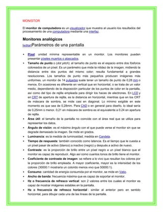 MONISTOR

El monitor de computadora es un visualizador que muestra al usuario los resultados del
procesamiento de una computadora mediante una interfaz.

Monitores analógicos
[editar]Parámetros      de una pantalla

   Píxel: unidad mínima representable en un monitor. Los monitores pueden
    presentar píxeles muertos o atascados.
   Tamaño de punto o (dot pitch): el tamaño de punto es el espacio entre dos fósforos
    coloreados de un píxel. Es un parámetro que mide la nitidez de la imagen, midiendo la
    distancia entre dos puntos del mismo color; resulta fundamental a grandes
    resoluciones. Los tamaños de punto más pequeños producen imágenes más
    uniformes. un monitor de 14 pulgadas suele tener un tamaño de punto de 0,28 mm o
    menos. En ocasiones es diferente en vertical que en horizontal, o se trata de un valor
    medio, dependiendo de la disposición particular de los puntos de color en la pantalla,
    así como del tipo de rejilla empleada para dirigir los haces de electrones. En LCD y
    en CRT de apertura de rejilla, es la distancia en horizontal, mientras que en los CRT
    de máscara de sombra, se mide casi en diagonal. Lo mínimo exigible en este
    momento es que sea de 0,28mm. Para CAD o en general para diseño, lo ideal sería
    de 0,25mm o menor. 0,21 en máscara de sombra es el equivalente a 0.24 en apertura
    de rejilla.
   Área útil: el tamaño de la pantalla no coincide con el área real que se utiliza para
    representar los datos.
   Ángulo de visión: es el máximo ángulo con el que puede verse el monitor sin que se
    degrade demasiado la imagen. Se mide en grados.
   Luminancia: es la medida de luminosidad, medida en Candela.
   Tiempo de respuesta: también conocido como latencia. Es el tiempo que le cuesta a
    un píxel pasar de activo (blanco) a inactivo (negro) y después a activo de nuevo.
   Contraste: es la proporción de brillo entre un píxel negro a un píxel blanco que el
    monitor es capaz de reproducir. Algo así como cuantos tonos de brillo tiene el monitor.
   Coeficiente de contraste de imagen: se refiere a lo vivo que resultan los colores por
    la proporción de brillo empleada. A mayor coeficiente, mayor es la intensidad de los
    colores (30000:1 mostraría un colorido menos vivo que 50000:1).
   Consumo: cantidad de energía consumida por el monitor, se mide en Vatio.
   Ancho de banda: frecuencia máxima que es capaz de soportar el monitor.
   Hz o frecuencia de refresco vertical: son 2 valores entre los cuales el monitor es
    capaz de mostrar imágenes estables en la pantalla.
   Hz o frecuencia de refresco horizontal : similar al anterior pero en sentido
    horizontal, para dibujar cada una de las líneas de la pantalla.
 