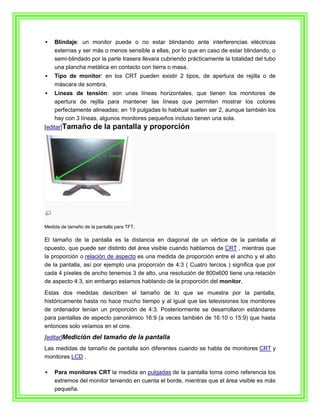    Blindaje: un monitor puede o no estar blindando ante interferencias eléctricas
    externas y ser más o menos sensible a ellas, por lo que en caso de estar blindando, o
    semi-blindado por la parte trasera llevara cubriendo prácticamente la totalidad del tubo
    una plancha metálica en contacto con tierra o masa.
   Tipo de monitor: en los CRT pueden existir 2 tipos, de apertura de rejilla o de
    máscara de sombra.
   Líneas de tensión: son unas líneas horizontales, que tienen los monitores de
    apertura de rejilla para mantener las líneas que permiten mostrar los colores
    perfectamente alineadas; en 19 pulgadas lo habitual suelen ser 2, aunque también los
    hay con 3 líneas, algunos monitores pequeños incluso tienen una sola.
[editar]Tamaño        de la pantalla y proporción




Medida de tamaño de la pantalla para TFT.

El tamaño de la pantalla es la distancia en diagonal de un vértice de la pantalla al
opuesto, que puede ser distinto del área visible cuando hablamos de CRT , mientras que
la proporción o relación de aspecto es una medida de proporción entre el ancho y el alto
de la pantalla, así por ejemplo una proporción de 4:3 ( Cuatro tercios ) significa que por
cada 4 píxeles de ancho tenemos 3 de alto, una resolución de 800x600 tiene una relación
de aspecto 4:3, sin embargo estamos hablando de la proporción del monitor.

Estas dos medidas describen el tamaño de lo que se muestra por la pantalla,
históricamente hasta no hace mucho tiempo y al igual que las televisiones los monitores
de ordenador tenían un proporción de 4:3. Posteriormente se desarrollaron estándares
para pantallas de aspecto panorámico 16:9 (a veces también de 16:10 o 15:9) que hasta
entonces solo veíamos en el cine.
[editar]Medición del tamaño de la pantalla
Las medidas de tamaño de pantalla son diferentes cuando se habla de monitores CRT y
monitores LCD .

   Para monitores CRT la medida en pulgadas de la pantalla toma como referencia los
    extremos del monitor teniendo en cuenta el borde, mientras que el área visible es más
    pequeña.
 
