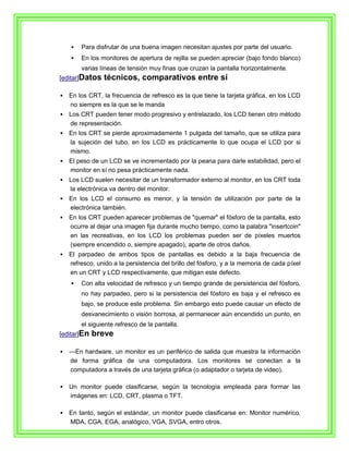   Para disfrutar de una buena imagen necesitan ajustes por parte del usuario.
       En los monitores de apertura de rejilla se pueden apreciar (bajo fondo blanco)
        varias líneas de tensión muy finas que cruzan la pantalla horizontalmente.
[editar]Datos   técnicos, comparativos entre sí

   En los CRT, la frecuencia de refresco es la que tiene la tarjeta gráfica, en los LCD
    no siempre es la que se le manda
   Los CRT pueden tener modo progresivo y entrelazado, los LCD tienen otro método
    de representación.
   En los CRT se pierde aproximadamente 1 pulgada del tamaño, que se utiliza para
    la sujeción del tubo, en los LCD es prácticamente lo que ocupa el LCD por si
    mismo.
   El peso de un LCD se ve incrementado por la peana para darle estabilidad, pero el
    monitor en sí no pesa prácticamente nada.
   Los LCD suelen necesitar de un transformador externo al monitor, en los CRT toda
    la electrónica va dentro del monitor.
   En los LCD el consumo es menor, y la tensión de utilización por parte de la
    electrónica también.
   En los CRT pueden aparecer problemas de "quemar" el fósforo de la pantalla, esto
    ocurre al dejar una imagen fija durante mucho tiempo, como la palabra "insertcoin"
    en las recreativas, en los LCD los problemas pueden ser de píxeles muertos
    (siempre encendido o, siempre apagado), aparte de otros daños.
   El parpadeo de ambos tipos de pantallas es debido a la baja frecuencia de
    refresco, unido a la persistencia del brillo del fósforo, y a la memoria de cada píxel
    en un CRT y LCD respectivamente, que mitigan este defecto.
       Con alta velocidad de refresco y un tiempo grande de persistencia del fósforo,
        no hay parpadeo, pero si la persistencia del fósforo es baja y el refresco es
        bajo, se produce este problema. Sin embargo esto puede causar un efecto de
        desvanecimiento o visión borrosa, al permanecer aún encendido un punto, en
        el siguiente refresco de la pantalla.
[editar]En   breve

   ---En hardware, un monitor es un periférico de salida que muestra la información
     de forma gráfica de una computadora. Los monitores se conectan a la
     computadora a través de una tarjeta gráfica (o adaptador o tarjeta de video).

   Un monitor puede clasificarse, según la tecnología empleada para formar las
    imágenes en: LCD, CRT, plasma o TFT.

   En tanto, según el estándar, un monitor puede clasificarse en: Monitor numérico,
    MDA, CGA, EGA, analógico, VGA, SVGA, entro otros.
 