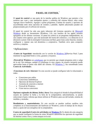 Panel de control¨
El panel de control es una parte de la interfaz gráfica de Windows que permite a los
usuarios que vean y que manipulen ajustes y controles del sistema básico, tales como
Agregar nuevo hardware, Agregar o quitar programas, Cuentas de usuario y opciones de
accesibilidad entre otras opciones de sonidos y pantalla. Apletts adicionales pueden ser
proporcionados por el software de terceros.

El panel de control ha sido una parte inherente del [sistema operativo de Microsoft
Windows desde su lanzamiento (Windows 1.0), con muchos de los applet actuales
agregados en las últimas versiones. El panel de control es un programa independiente, no
una carpeta como aparece, que está alcanzado del menú del comienzo, y se almacena en el
directorio system 32de la mimiaplet Conexiones de Red, quien tiene como función; instalar,
configurar y reparar una red doméstica o corporativa. También sirve para compartir
archivos y carpetas.

*Aplicaciones:

-Centro de Seguridad: introducida con la versión de Windows XPService Pack 2 para
mantener la seguridad frente a virus, gusanos y troyanos.

-Firewall de Windows un cortafuegos que no permite que ningún programa entre o salga
de la red. Sin embargo, aunque el cortafuego es muy seguro, un usuario inexperto puede
aprovechar hasta el punto más débil del sistema. En Windows 7, fue renombrado como
Centro de Actividades.

-Conexiones de red e Internet: En esta sección se puede configurar todo lo relacionado a
redes:

       Conexiones por cables
       Conexiones inalámbricas
       Opciones de Internet Explorer
       Asistente de conexión a internet
       Firewall de Windows
       Crear nuevas conexiones

Opciones regionales de idioma, fecha y hora: Esta categoría le brinda la disponibilidad al
usuario de cambiar la fecha y la hora de la computadora; adicionalmente, se puede
seleccionar el país e idioma que desee utilizar en Windows para uso del teclado, sistema de
medidas y monedas.

Rendimiento y mantenimiento: En esta sección se pueden realizar cambios más
completos en el funcionamiento del hardware en Windows, como el manejo de los discos
duros y ajuste del uso energético de la computadora.

Centro de seguridad (Centro de actividades en Windows 7): Es dentro de esta categoría
que se puede configurar la forma de cómo Windows administra las opciones de seguridad
de Internet contra virus y contra ataques en la red.
 