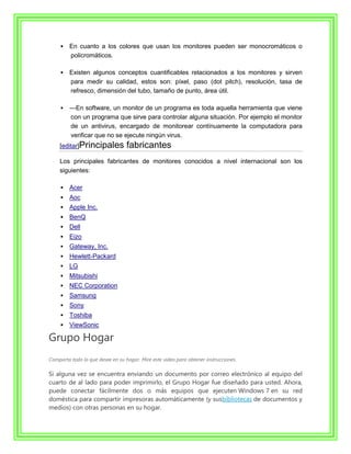    En cuanto a los colores que usan los monitores pueden ser monocromáticos o
         policromáticos.

        Existen algunos conceptos cuantificables relacionados a los monitores y sirven
         para medir su calidad, estos son: píxel, paso (dot pitch), resolución, tasa de
         refresco, dimensión del tubo, tamaño de punto, área útil.

        ---En software, un monitor de un programa es toda aquella herramienta que viene
          con un programa que sirve para controlar alguna situación. Por ejemplo el monitor
          de un antivirus, encargado de monitorear contínuamente la computadora para
          verificar que no se ejecute ningún virus.
    [editar]Principales           fabricantes
    Los principales fabricantes de monitores conocidos a nivel internacional son los
    siguientes:

        Acer
        Aoc
        Apple Inc.
        BenQ
        Dell
        Eizo
        Gateway, Inc.
        Hewlett-Packard
        LG
        Mitsubishi
        NEC Corporation
        Samsung
        Sony
        Toshiba
        ViewSonic

Grupo Hogar
Comparta todo lo que desee en su hogar. Mire este vídeo para obtener instrucciones.

Si alguna vez se encuentra enviando un documento por correo electrónico al equipo del
cuarto de al lado para poder imprimirlo, el Grupo Hogar fue diseñado para usted. Ahora,
puede conectar fácilmente dos o más equipos que ejecuten Windows 7 en su red
doméstica para compartir impresoras automáticamente (y susbibliotecas de documentos y
medios) con otras personas en su hogar.
 