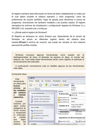 El registro mantiene esta información en forma de árbol, estableciendo un orden por
el cual deben acceder el sistema operativo u otros programas, como las
preferencias de usuario (perfiles), hojas de ajustes para directorios e iconos de
programas, enumeración de hardware instalado y los puertos usados. El registro
reemplaza los archivos de inicialización y configuración legados de Windows 3.x y
MS-DOS (.ini), autoexec.bat y config.sys.

== ¿Dónde está el registro de Windows?

El Registro se almacena en varios ficheros que, dependiendo de la versión de
Windows, se ubican en diferentes lugares dentro del sistema local,
excepto NTuser (o archivo de usuario), que puede ser ubicado en otra máquina
para permitir perfiles móviles.



    Windows incorpora algunas herramientas como pueden ser el
  desfragmentador de disco, el liberador de espacio en disco, el monitor del
  sistema, etc. Casi todas estas herramientas tienen como objetivo el optimizar el
  funcionamiento del ordenador.

   A continuación conoceremos más en detalles algunas de las herramientas
  más útiles.

Comprobar disco

    Esta
  herramienta
  se utiliza para
  buscar
  errores      en
  las unidades
  del sistema
  e      intentar
  repararlos.

    Cuando
  nosotros por
  algún motivo
  apagamos de
  forma brusca
  e inesperada
  el ordenador
  es     posible
  que     algún
  archivo    del
  sistema     se
 