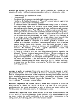 Cuentas de usuario: Se pueden agregar, borrar o modificar las cuentas de los
usuarios. Entre las modificaciones que se pueden realizar en esta sección están:

      Cambiar dibujo que identifica al usuario
      Cambiar clave
      Cambiar el tipo de usuario (cuenta limitada o de administrador)
      Habilitar o deshabilitar la cuenta de “Visitante” para dar acceso a personas
      que ocasionalmente utilicen la computadora
      El Panel de control está diseñado para cambiar la configuración de Windows,
      ya que el usuario puede en el momento que lo desee cambiar las opciones
      que están predeterminadas, como cambiar la hora, configurar una impresora,
      ajustar el teclado o ratón... Pero el Panel de control va mucho más allá, como
      poder agregar un nuevo hardware (haciendo uso de la tecnología Plug&Play),
      instalar o eliminar software, correo, fuentes, y configurar aspectos más serios
      del ordenador Puede que la imagen que tienes a continuación no coincida a
      la que tengas en tu equipo (es posible que tengas más o menos iconos). Esta
      corresponde a Windows 98 junto con otros pocos programas instalados.
      El panel de control es una parte de la interfaz gráfica de Windows que
      permite a los usuarios que vean y que manipulen ajustes y controles del
      sistema básico, tales como Agregar nuevo hardware, Agregar o quitar
      programas, Cuentas de usuario y opciones de accesibilidad entre otras
      opciones de sonidos y pantalla. Applets adicionales pueden ser
      proporcionados por el software de terceros.
      El panel de control ha sido una parte inherente del [sistema operativo de
      Microsoft Windows desde su lanzamiento (Windows 1.0), con muchos de los
      applet actuales agregados en las últimas versiones. El panel de control es un
      programa independiente, no una carpeta como aparece, que está alcanzado
      del menú del comienzo, y se almacena en el directorio system32 de la
      miniapplet Conexiones de Red, quien tiene como función; instalar, configurar
      y reparar una red doméstica o corporativa. También sirve para compartir
      archivos y carpetas.



Agregar o quitar programas: Como dice su nombre, permite agregar o quitar
programas instalados en la computadora. Al entrar en esta sección, aparecerá una
lista de los programas instalados, cuánto ocupan en el disco y con qué frecuencia se
utiliza. Adicionalmente se pueden agregar o quitar componentes de Windows como
Messenger, MSN Explorer o Outlook Express. En Windows Vista y Windows 7, fue
renombrado por Programas y características.

Opciones regionales de idioma, fecha y hora: Esta categoría le brinda la
disponibilidad al usuario de cambiar la fecha y la hora de la computadora;
adicionalmente, se puede seleccionar el país e idioma que desee utilizar en
Windows para uso del teclado, sistema de medidas y monedas.

Sonido, voz y equipo de audio: Aparecerán las propiedades de los dispositivos de
sonido, altavoces y equipos especiales de voz. Inclusive, si la computadora dispone
de otros equipos de sonido adicionales a los que están incorporados en la
computadora, también se pueden administrar en esta sección.
 