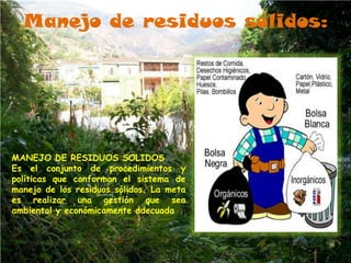 Manejo de residuos sólidos:




MANEJO DE RESIDUOS SOLIDOS
Es el conjunto de procedimientos y
políticas que conforman el sistema de
manejo de los residuos sólidos. La meta
es realizar una gestión que sea
ambiental y económicamente adecuada
 