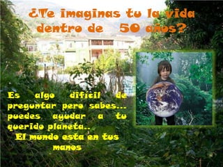 ¿Te imaginas tu la vida
    dentro de 50 años?




Es   algo   difícil de
preguntar pero sabes…
puedes ayudar a tu
querido planeta..
 El mundo esta en tus
         manos
 