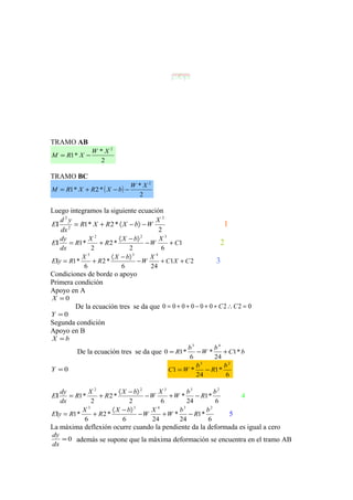 R1
L
W
R2
b a
B
CA y
TRAMO AB
2
*
*1
2
XW
XRM −=
TRAMO BC
( )
2
*
*2*1
2
XW
bXRXRM −−+=
Luego integramos la siguiente ecuación
2
*2*1
2
2
2
X
WbXRXR
dx
yd
E −〉−〈+=Ι 1
1
62
*2
2
*1
322
C
X
W
bX
R
X
R
dx
dy
E +−
〉−〈
+=Ι 2
21
246
*2
6
*1
433
CXC
X
W
bX
R
X
RyE ++−
〉−〈
+=Ι 3
Condiciones de borde o apoyo
Primera condición
Apoyo en A
0=X
De la ecuación tres se da que 022000000 =∴++−++= CC
0=Y
Segunda condición
Apoyo en B
bX =
De la ecuación tres se da que bC
b
W
b
R *1
24
*
6
*10
43
+−=
0=Y
6
*1
24
*1
23
b
R
b
WC −=
6
*1
24
*
62
*2
2
*1
23322
b
R
b
W
X
W
bX
R
X
R
dx
dy
E −+−
〉−〈
+=Ι 4
6
*1
24
*
246
*2
6
*1
23433
b
R
b
W
X
W
bX
R
X
RyE −+−
〉−〈
+=Ι 5
La máxima deflexión ocurre cuando la pendiente da la deformada es igual a cero
0=
dx
dy
además se supone que la máxima deformación se encuentra en el tramo AB
 