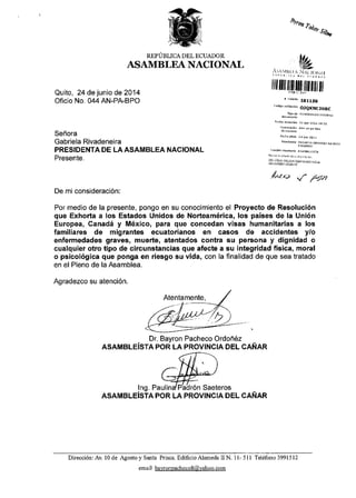 Quito, 24 de junio de 2014
Oficio No. 044 AN-PA-BPO
Sefrora
Gabriela Rivadeneira
PRESIDENTA DE LA ASAMBLEA NACIONAL
Presente.
REPOBLICA DEL ECUADOR
ASAMBLBA NACIONAL
Ayroa
?onar,g%
tfujt.4ll, i N,ii t{ rN.!l
ililt illf llfi lltl]lil ilIt It
*,r;nit! Ia115A
.o,rqo ldrrddidr
oJQKNC.THBC
FedE,rcr.i.[ ?{ ](n 2o1r ro:50
N,uI'e'oti0io4{dadhpu
F..'rd ofldo 2r-n,n 2o1l
RchDntgl,ffii;oooRDo(EzMYRo
il ,rtri l;r; r r,,,,!ro-, .
4!,/x> { y'-;rn
De mi consideraci6n:
Por medio de la presente, pongo en su conocimiento el Proyecto de Resoluci6n
que Exhorta a los Estados Unidos de Norteam6rica, los paises de la Uni6n
Europea, Canadi y M6xico, para que concedan visas humanitarias a los
familiares de migrantes ecuatorianos en casos de accidentes y/o
enfermedades graves, muerte, atentados contra su persona y dignidad o
cualquier otro tipo de circunstancias que afecte a su integridad fisica, moral
o psicol6gica que ponga en riesgo su vida, con la finalidad de que sea tratado
en el Pleno de la Asamblea.
Agradezco su atenci6n.
. Dr. Bayron Pacheco Ordofr6z
ASAMBLEISTA POR LA PROVINCIA DEL CANAR
lng. PaulindPadr6n Saeteros
ASAMBLEiSTA POR LA PROVINCIA DEL CANAR
Direcci6n: Av 10 de Agosto y Santa Prisca. Edificio Alameda II N. I l- 5l I Teldfono 39915 12
email bavronnacheco8@vahoo. com
 