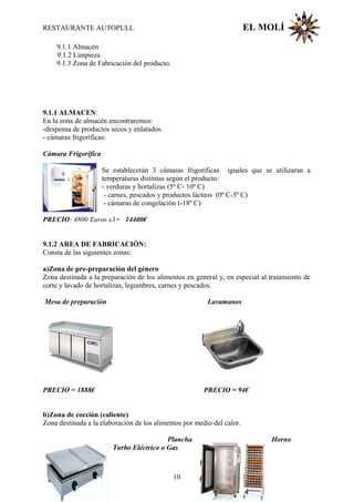 RESTAURANTE AUTOPULL EL MOLÍ
9.1.1 Almacén
9.1.2 Limpieza
9.1.3 Zona de Fabricación del producto.
9.1.1 ALMACEN:
En la zona de almacén encontraremos:
-despensa de productos secos y enlatados.
- cámaras frigoríficas:
Cámara Frigorífica
Se establecerán 3 cámaras frigoríficas iguales que se utilizaran a
temperaturas distintas según el producto:
- verduras y hortalizas (5º C- 10º C)
- carnes, pescados y productos lácteos (0º C-5º C)
- cámaras de congelación (-18º C)
PRECIO: 4800 Euros x3= 14400€
9.1.2 AREA DE FABRICACIÓN:
Consta de las siguientes zonas:
a)Zona de pre-preparación del género
Zona destinada a la preparación de los alimentos en general y, en especial al tratamiento de
corte y lavado de hortalizas, legumbres, carnes y pescados.
Mesa de preparación Lavamanos
PRECIO = 1888€ PRECIO = 94€
b)Zona de cocción (caliente)
Zona destinada a la elaboración de los alimentos por medio del calor.
Plancha Horno
Turbo Eléctrico o Gas
10
 