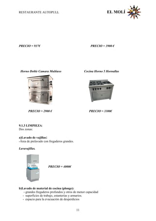 RESTAURANTE AUTOPULL EL MOLÍ
PRECIO = 937€ PRECIO = 3900 €
Horno Doble Camara Multiuso Cocina Horno 5 Hornallas
PRECIO = 2900 € PRECIO = 3300€
9.1.3 LIMPIEZA:
Dos zonas:
a)Lavado de vajillas:
-Área de prelavado con fregaderos grandes.
Lavavajillas.
PRECIO = 4000€
b)Lavado de material de cocina (plonge):
- grandes fregaderos profundos y otros de menor capacidad
- superficies de trabajo, estanterías y armarios.
- espacio para la evacuación de desperdicios
11
 