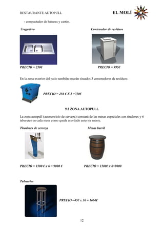 RESTAURANTE AUTOPULL EL MOLÍ
- compactador de basuras y cartón.
Fregadero Contenedor de residuos
PRECIO = 250€ PRECIO = 995€
En la zona exterior del patio también estarán situados 3 contenedores de residuos:
PRECIO = 250 € X 3 =750€
9.2 ZONA AUTOPULL
La zona autopull (autoservicio de cerveza) constará de las mesas especiales con tiradores y 6
taburetes en cada mesa como queda acordado anterior mente.
Tiradores de cerveza Mesas barril
PRECIO = 1500 € x 6 = 9000 € PRECIO = 1500€ x 6=9000
Taburetes
PRECIO =45€ x 36 = 1660€
12
 