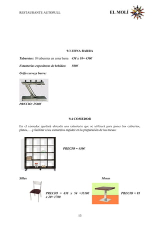 RESTAURANTE AUTOPULL EL MOLÍ
9.3 ZONA BARRA
Taburetes: 10 taburetes en zona barra 45€ x 10= 450€
Estanterías expositoras de bebidas: 500€
Grifo cerveza barra:
PRECIO: 2500€
9.4 COMEDOR
En el comedor quedará ubicada una estantería que se utilizará para poner los cubiertos,
platos,….y facilitar a los camareros rapidez en la preparación de las mesas:
PRECIO = 430€
Sillas Mesas
PRECIO = 65€ x 54 =3510€ PRECIO = 85
x 20= 1700
13
 