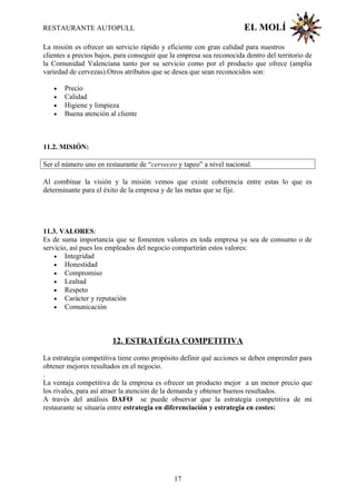 RESTAURANTE AUTOPULL EL MOLÍ
La misión es ofrecer un servicio rápido y eficiente con gran calidad para nuestros
clientes a precios bajos, para conseguir que la empresa sea reconocida dentro del territorio de
la Comunidad Valenciana tanto por su servicio como por el producto que ofrece (amplia
variedad de cervezas).Otros atributos que se desea que sean reconocidos son:
• Precio
• Calidad
• Higiene y limpieza
• Buena atención al cliente
11.2. MISIÓN:
Ser el número uno en restaurante de “cerveceo y tapeo” a nivel nacional.
Al combinar la visión y la misión vemos que existe coherencia entre estas lo que es
determinante para el éxito de la empresa y de las metas que se fije.
11.3. VALORES:
Es de suma importancia que se fomenten valores en toda empresa ya sea de consumo o de
servicio, así pues los empleados del negocio compartirán estos valores:
• Integridad
• Honestidad
• Compromiso
• Lealtad
• Respeto
• Carácter y reputación
• Comunicación
12. ESTRATÉGIA COMPETITIVA
La estrategia competitiva tiene como propósito definir qué acciones se deben emprender para
obtener mejores resultados en el negocio.
.
La ventaja competitiva de la empresa es ofrecer un producto mejor a un menor precio que
los rivales, para así atraer la atención de la demanda y obtener buenos resultados.
A través del análisis DAFO se puede observar que la estrategia competitiva de mi
restaurante se situaría entre estrategia en diferenciación y estrategia en costes:
17
 