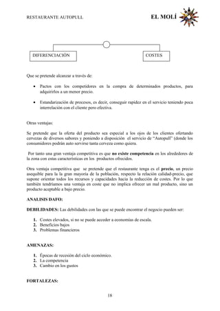 RESTAURANTE AUTOPULL EL MOLÍ
Que se pretende alcanzar a través de:
• Pactos con los competidores en la compra de determinados productos, para
adquirirlos a un menor precio.
• Estandarización de procesos, es decir, conseguir rapidez en el servicio teniendo poca
interrelación con el cliente pero efectiva.
Otras ventajas:
Se pretende que la oferta del producto sea especial a los ojos de los clientes ofertando
cervezas de diversos sabores y poniendo a disposición el servicio de “Autopull” (donde los
consumidores podrán auto servirse tanta cerveza como quiera.
Por tanto una gran ventaja competitiva es que no existe competencia en los alrededores de
la zona con estas características en los productos ofrecidos.
Otra ventaja competitiva que se pretende que el restaurante tenga es el precio, un precio
asequible para la la gran mayoría de la población, respecto la relación calidad-precio, que
supone orientar todos los recursos y capacidades hacia la reducción de costes. Por lo que
también tendríamos una ventaja en coste que no implica ofrecer un mal producto, sino un
producto aceptable a bajo precio.
ANALISIS DAFO:
DEBILIDADES: Las debilidades con las que se puede encontrar el negocio pueden ser:
1. Costes elevados, si no se puede acceder a economías de escala.
2. Beneficios bajos
3. Problemas financieros
AMENAZAS:
1. Épocas de recesión del ciclo económico.
2. La competencia
3. Cambio en los gustos
FORTALEZAS:
DIFERENCIACIÓN COSTES
18
 