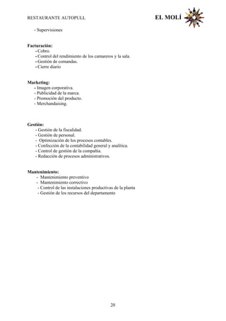 RESTAURANTE AUTOPULL EL MOLÍ
- Supervisiones
Facturación:
- Cobro.
- Control del rendimiento de los camareros y la sala.
- Gestión de comandas.
- Cierre diario
Marketing:
- Imagen corporativa.
- Publicidad de la marca.
- Promoción del producto.
- Merchandaising.
Gestión:
- Gestión de la fiscalidad.
- Gestión de personal.
- Optimización de los procesos contables.
- Confección de la contabilidad general y analítica.
- Control de gestión de la compañía.
- Redacción de procesos administrativos.
Mantenimiento:
- Mantenimiento preventivo
- Mantenimiento correctivo
- Control de las instalaciones productivas de la planta
- Gestión de los recursos del departamento
20
 