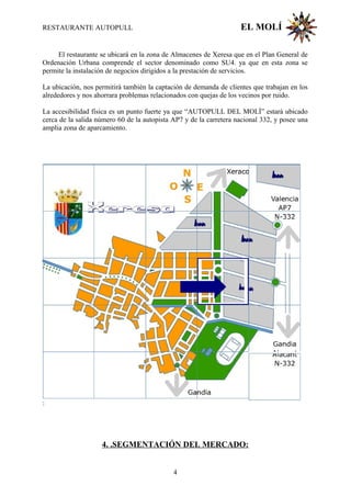 RESTAURANTE AUTOPULL EL MOLÍ
El restaurante se ubicará en la zona de Almacenes de Xeresa que en el Plan General de
Ordenación Urbana comprende el sector denominado como SU4. ya que en esta zona se
permite la instalación de negocios dirigidos a la prestación de servicios.
La ubicación, nos permitirá también la captación de demanda de clientes que trabajan en los
alrededores y nos ahorrara problemas relacionados con quejas de los vecinos por ruido.
La accesibilidad física es un punto fuerte ya que “AUTOPULL DEL MOLÍ” estará ubicado
cerca de la salida número 60 de la autopista AP7 y de la carretera nacional 332, y posee una
amplia zona de aparcamiento.
:
4. .SEGMENTACIÓN DEL MERCADO:
4
 