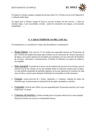 RESTAURANTE AUTOPULL EL MOLÍ
El negocio se dirige a grupos o parejas de jóvenes entre 22 y 30 años con un nivel adquisitivo
y cultural medio-bajo.
Se espera que lo clientes vengan al local ya sea por el placer de una cerveza o sabor de
nuestras tapas, o por necesidades sociales : punto de encuentro con amigos, conversación,
amabilidad,…….
5. CARACTERÍSTICAS DEL LOCAL:
El restaurante en sí, constará de 4 zonas, que describimos a continuación:
• Zona barra- Esta zona de 15 m2 tendrá una capacidad máxima de 20 personas de
pié. Existirá una amplia barra para aprovecharla con la colocación de vitrinas expositoras
de tapas y en la parte superior de ésta habrá una estantería con una colección de botellines
de cervezas nacionales e internacionales. Existirán 10 taburetes con patas de madera y
sin respaldo.
• Sala autopull- Constará de 6 mesas con de tiradores de cerveza en las mismas, para el
autoservicio de los clientes en las que también habrá el suficiente espacio para el tapeo.
La sala también dispondrá de pantallas digitales en las que aparecerá el consumo de cada
mesa en litros y precio para mantener informado al consumidor en todo momento.
• Cocina- cocina provista de 1 horno, 1planchas y 3 cámaras. Además de todos los
utensilios que se precisa para la realización de las tapas, montaditos y pinchos.
• Comedor- Será de unos 50m2 con una capacidad para 54 personas máximo, por lo que
tendrá unas 12 mesas.
• Cámaras de barriles- Cámara situada justo en la parte inferior de la zona autopull.
Donde los barriles de cerveza se mantendrán frescos.
5
 