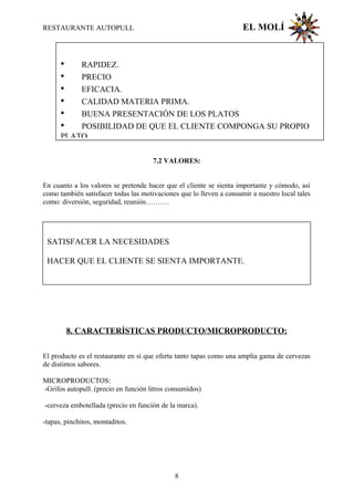 RESTAURANTE AUTOPULL EL MOLÍ
7.2 VALORES:
En cuanto a los valores se pretende hacer que el cliente se sienta importante y cómodo, así
como también satisfacer todas las motivaciones que lo lleven a consumir a nuestro local tales
como: diversión, seguridad, reunión……….
8. CARACTERÍSTICAS PRODUCTO/MICROPRODUCTO:
El producto es el restaurante en sí que oferta tanto tapas como una amplia gama de cervezas
de distintos sabores.
MICROPRODUCTOS:
-Grifos autopull. (precio en función litros consumidos)
-cerveza embotellada (precio en función de la marca).
-tapas, pinchitos, montaditos.
SATISFACER LA NECESIDADES
HACER QUE EL CLIENTE SE SIENTA IMPORTANTE.
• RAPIDEZ.
• PRECIO
• EFICACIA.
• CALIDAD MATERIA PRIMA.
• BUENA PRESENTACIÓN DE LOS PLATOS
• POSIBILIDAD DE QUE EL CLIENTE COMPONGA SU PROPIO
PLATO
8
 
