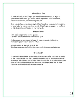 Mi punto de vista
Mi punto de vista es muy simple que la discriminación debería de dejar de
aplicarse de una manera que lastime o hiera a personas por sus defectos,
preferencias sexuales, creencias religiosas, etc.

En la sociedad que tenemos como plantel se ha dado el caso de discriminación y
es lamentable ya que no nos dimos cuenta del daño que se izo pero se analizo y
se dejo de practicar dicho acto de muy mal gusto.

                                Aseveraciones
1) No todas las personas somos iguales
Todas las personas tenemos que tratarnos igual

2) Algunas personas respetan el lugar de procedencia de mucha gente
No todos respetan nuestro origen y cultura

3) Los animales se aceptan tal como son
Nosotros no somos más inteligentes que un animal ya que nos juzgamos


                                  Conclusión
La conclusión es que este problema debe de parar y que fue muy buen proyecto
ya que me izo pensar, razonar y darme cuenta de cómo un tema que parece ser
tan sencillo puede tener como consecuencia tantas cosas o como se desenvuelve
como empieza los factores todo eso tiene un porqué y eso es lo que se debe
investigar para frenar de una vez este problema




                                                                                 11
 