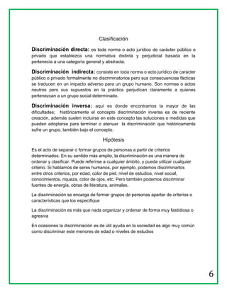 Clasificación

Discriminación directa: es toda norma o acto jurídico de carácter público o
privado que establezca una normativa distinta y perjudicial basada en la
pertenecía a una categoría general y abstracta.

Discriminación indirecta: consiste en toda norma o acto jurídico de carácter
público o privado formalmente no discriminatorios pero sus consecuencias fácticas
se traducen en un impacto adverso para un grupo humano. Son normas o actos
neutros pero sus supuestos en la práctica perjudican claramente a quienes
pertenezcan a un grupo social determinado.

Discriminación inversa: aquí es donde encontramos la mayor de las
dificultades; históricamente el concepto discriminación inversa es de reciente
creación, además suelen incluirse en este concepto las soluciones o medidas que
pueden adoptarse para terminar o atenuar la discriminación que históricamente
sufre un grupo, también bajo el concepto.

                                     Hipótesis
Es el acto de separar o formar grupos de personas a partir de criterios
determinados. En su sentido más amplio, la discriminación es una manera de
ordenar y clasificar. Puede referirse a cualquier ámbito, y puede utilizar cualquier
criterio. Si hablamos de seres humanos, por ejemplo, podemos discriminarlos
entre otros criterios, por edad, color de piel, nivel de estudios, nivel social,
conocimientos, riqueza, color de ojos, etc. Pero también podemos discriminar
fuentes de energía, obras de literatura, animales.

La discriminación se encarga de formar grupos de personas apartar de criterios o
características que los especifique

La discriminación es más que nada organizar y ordenar de forma muy fastidiosa o
agresiva

En ocasiones la discriminación es de útil ayuda en la sociedad es algo muy común
como discriminar este menores de edad o niveles de estudios




                                                                                       6
 