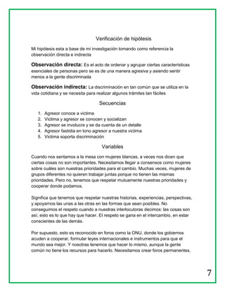 Verificación de hipótesis
Mi hipótesis esta a base de mi investigación tomando como referencia la
observación directa e indirecta

Observación directa: Es el acto de ordenar y agrupar ciertas características
esenciales de personas pero se es de una manera agresiva y asiendo sentir
menos a la gente discriminada

Observación indirecta: La discriminación en tan común que se utiliza en la
vida cotidiana y se necesita para realizar algunos trámites tan fáciles

                                    Secuencias
   1.   Agresor conoce a victima
   2.   Victima y agresor se conocen y socializan
   3.   Agresor se involucra y se da cuenta de un detalle
   4.   Agresor fastidia en tono agresor a nuestra victima
   5.   Victima soporta discriminación

                                     Variables
Cuando nos sentamos a la mesa con mujeres blancas, a veces nos dicen que
ciertas cosas no son importantes. Necesitamos llegar a consensos como mujeres
sobre cuáles son nuestras prioridades para el cambio. Muchas veces, mujeres de
grupos diferentes no quieren trabajar juntas porque no tienen las mismas
prioridades. Pero no, tenemos que respetar mutuamente nuestras prioridades y
cooperar donde podamos.

Significa que tenemos que respetar nuestras historias, experiencias, perspectivas,
y apoyarnos las unas a las otras en las formas que sean posibles. No
conseguimos el respeto cuando a nuestras interlocutoras decimos: las cosas son
así, esto es lo que hay que hacer. El respeto se gana en el intercambio, en estar
conscientes de las demás.

Por supuesto, esto es reconocido en foros como la ONU, donde los gobiernos
acuden a cooperar, formular leyes internacionales e instrumentos para que el
mundo sea mejor. Y nosotras tenemos que hacer lo mismo, aunque la gente
común no tiene los recursos para hacerlo. Necesitamos crear foros permanentes.




                                                                                     7
 