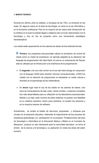 1. MARCO TEORICO
Durante los últimos años la robótica, a remolque de las TICs, va entrando en las
aulas. En algunos casos en el área de tecnología, en otros en la de informática y
en la formación profesional. Pero en la mayoría de los casos esta introducción de
la robótica en el aula ha estado ligada a objetivos del currículo relacionados con la
tecnología y hoy en día se proyecta como una herramienta estratégica
transdisciplinar.
Los robots están apareciendo en los salones de clases de tres distintas formas.
Primero, los programas educacionales utilizan la simulación de control de
robots como un medio de enseñanza. Un ejemplo palpable es la utilización del
lenguaje de programación del robot Karel, el cual es un subconjunto de Pascal;
este es utilizado por la introducción a la enseñanza de la programación.
• El segundo y de uso más común es el uso del robot tortuga en conjunción
con el lenguaje LOGO para enseñar ciencias computacionales. LOGO fue
creado con la intención de proporcionar al estudiante un medio natural y
divertido en el aprendizaje de las matemáticas.
• En tercer lugar está el uso de los robots en los salones de clases. Una
serie de manipuladores de bajo costo, robots móviles, y sistemas completos
han sido desarrollados para su utilización en los laboratorios educacionales.
Debido a su bajo costo muchos de estos sistemas no poseen una fiabilidad
en su sistema mecánico, tienen poca exactitud, no existen los sensores y
en su mayoría carecen de software.
Actualmente, es amplio el listado de discursos, propuestas y enfoques que
circulan en el escenario educativo, referentes al mejoramiento de los procesos de
enseñanza-aprendizaje y la participación en el proyecto “Fortalecimiento del área
de tecnología e informática en la Educación Básica y Media en el municipio de
Mosquera”, propicia un reto interesante para la comunidad educativa en torno al
ámbito de la ciencia y la tecnología y su aplicación en todas las áreas del saber
humano.
 