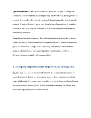 Sygic Mobile Maps: Se trata de otra destacada aplicación GPS para la navegación
compatible para Smartphone Android, Symbian y Windows Mobile. La imagen que nos
presenta tiene mucho color y resulta sumamente ilustrativa para los usuarios, por la
cantidad de lugares de interés que proporciona, incluyendo estaciones de servicio o
gasolineras para vehículos, que están más próximas al punto en el que te hayas en
determinado momento.
Waze: Es una herramienta gratuita disponible en la Android Marquet. En su última
versión presenta grandes mejoras en su navegabilidad con una sola mano. Los iconos
que te van mostrando a tiempo real la velocidad y dirección actual son ahora más
grandes. Esta información aparece en la pantalla en una ventana aparte, que se
desvanece de manera rápida en forma automática.
4. Descripcióndel planteamiento del problemade investigación:
¡! ¿Cómo llego a la sede f de la universidad cun? ¡! Ese es uno de los problemas que
causo el nacimiento de este pronto proyecto como se llega a las diferentes sedes le
universidad cun (sede centro) el tema específico es la ubicación de aquellas sede para
que los estudiantes puedan llegar a la hora acordada esto es algo que aún no tiene
solución es algo que hay que buscarle solución.
 