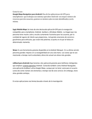 Como lo son :
Google Maps Navigation para Android :Una de las aplicaciones de GPS para
smartphones -que trabajan con sistema operativo Android- con mayor número de
recursos para los usuarios, quienes se sienten cada vez más identificados con la
misma.
Sygic Mobile Maps: Se trata de otra destacada aplicación GPS para la navegación
compatible para smartphones Android, Symbian y Windows Mobile. La imagen que nos
presenta tiene mucho color y resulta sumamente ilustrativa para los usuarios, por la
cantidad de lugares de interés que proporciona, incluyendo estaciones de servicio o
gasolineras para vehículos, que están más próximas al punto en el que te hallas en
determinado momento.
Waze: Es una herramienta gratuita disponible en la Android Marquet. En su última versión
presenta grandes mejoras en su navegabilidad con una sola mano. Los iconos que te van
mostrando a tiempo real la velocidad y dirección actual son ahora más grandes.
ndNav2 para Android: Aquí tenemos otra aplicación gratuita para teléfonos inteligentes
que emplean sistema operativo Android. Conocida también como Android Navegador,
esta aplicación AndNav2 utiliza Google Maps, aunque por no tener costo para el usuario
carece de cierto número de elementos a tiempo real de este servicio. Sin embargo, tiene
otras grandes ventajas.
En estas aplicaciones nos hemos basado a través de la investigación
 