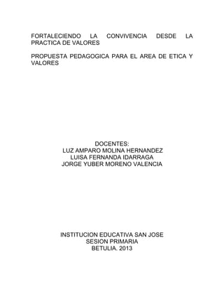 FORTALECIENDO
LA
PRACTICA DE VALORES

CONVIVENCIA

DESDE

LA

PROPUESTA PEDAGOGICA PARA EL AREA DE ETICA Y
VALORES

DOCENTES:
LUZ AMPARO MOLINA HERNANDEZ
LUISA FERNANDA IDARRAGA
JORGE YUBER MORENO VALENCIA

INSTITUCION EDUCATIVA SAN JOSE
SESION PRIMARIA
BETULIA. 2013

 