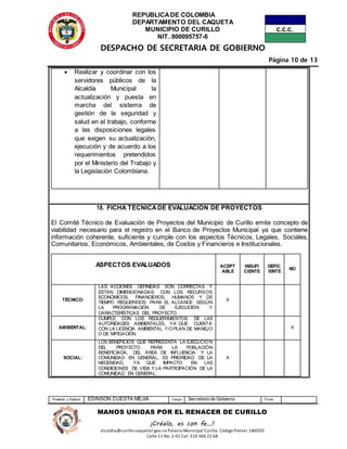 REPUBLICADE COLOMBIA
DEPARTAMENTO DEL CAQUETA
MUNICIPIO DE CURILLO
NIT. 800095757-6
DESPACHO DE SECRETARIA DE GOBIERNO
Página 10 de 13
Proyectó y Elaboró EDINSON CUESTA MEJIA Cargo Secretario de Gobierno Firma
MANOS UNIDAS POR EL RENACER DE CURILLO
¡Créalo, es con fe…!
alcaldia@curillo-caquetal.gov.co Palacio Municipal Curillo: Código Postal: 186050
Calle 11 No. 2-01 Cel: 318 366 22 68
 Realizar y coordinar con los
servidores públicos de la
Alcaldía Municipal la
actualización y puesta en
marcha del sistema de
gestión de la seguridad y
salud en el trabajo, conforme
a las disposiciones legales
que exigen su actualización,
ejecución y de acuerdo a los
requerimientos pretendidos
por el Ministerio del Trabajo y
la Legislación Colombiana.
18. FICHA TÉCNICADE EVALUACIÓN DE PROYECTOS
El Comité Técnico de Evaluación de Proyectos del Municipio de Curillo emite concepto de
viabilidad necesario para el registro en el Banco de Proyectos Municipal ya que contiene
información coherente, suficiente y cumple con los aspectos Técnicos, Legales, Sociales,
Comunitarios, Económicos, Ambientales, de Costos y Financieros e Institucionales.
ASPECTOS EVALUADOS ACEPT
ABLE
INSUFI
CIENTE
DEFIC
IENTE
NO
TÉCNICO:
LAS ACCIONES DEFINIDAS SON CORRECTAS Y
ESTÁN DIMENSIONADAS; CON LOS RECURSOS
ECONÓMICOS, FINANCIEROS, HUMANOS Y DE
TIEMPO REQUERIDOS PARA EL ALCANCE SEGÚN
LA PROGRAMACIÓN DE EJECUCIÓN Y
CARACTERÍSTICAS DEL PROYECTO.
X
AMBIENTAL:
CUMPLE CON LOS REQUERIMIENTOS DE LAS
AUTORIDADES AMBIENTALES, YA QUE CUENTA
CON LA LICENCIA AMBIENTAL Y/OPLAN DE MANEJO
O DE MITIGACIÓN.
X
SOCIAL:
LOS BENEFICIOS QUE REPRESENTA LA EJECUCIÓN
DEL PROYECTO PARA LA POBLACIÓN
BENEFICIADA, DEL ÁREA DE INFLUENCIA Y LA
COMUNIDAD EN GENERAL, ES PRIORIDAD DE LA
NECESIDAD, YA QUE IMPACTO EN LAS
CONDICIONES DE VIDA Y LA PARTICIPACIÓN DE LA
COMUNIDAD EN GENERAL.
X
 