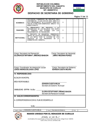 REPUBLICADE COLOMBIA
DEPARTAMENTO DEL CAQUETA
MUNICIPIO DE CURILLO
NIT. 800095757-6
DESPACHO DE SECRETARIA DE GOBIERNO
Página 11 de 13
Proyectó y Elaboró EDINSON CUESTA MEJIA Cargo Secretario de Gobierno Firma
MANOS UNIDAS POR EL RENACER DE CURILLO
¡Créalo, es con fe…!
alcaldia@curillo-caquetal.gov.co Palacio Municipal Curillo: Código Postal: 186050
Calle 11 No. 2-01 Cel: 318 366 22 68
ECONÓMICO:
LOS COSTOS Y BENEFICIOS DEL PROYECTO SON
CONVENIENTES YA QUE SON DE GRAN IMPACTO
EN EL MEJORAMIENTO DE LA CALIDAD Y NIVEL DE
VIDA DE LA POBLACIÓN BENEFICIADA DIRECTA Y/O
INDIRECTAMENTE.
X
FINANCIERO:
EL PRESUPUESTO DEL PROYECTO Y LA
DISPONIBILIDAD DE LOS RECURSOS POR PARTE
DEL MUNICIPIO SON ACORDES CON LOS
REQUERIMIENTOS DE FINANCIACIÓN
X
INSTITUCIONAL:
EL PROYECTO SE ENCUENTRA ENMARCADO
DENTRO DE LOS PLAN DE DESARROLLO COMO UNA
DE LAS METAS PARA EL ALCANCE DE LOS
OBJETIVOS DE LOS PROGRAMAS DE LA
ADMINISTRACIÓN MUNICIPAL.
X
______________________________ _____________________________
Cargo: Secretario de Planeación Cargo: Secretario de Hacienda
GLORIAESTAFFANNY JIMENEZ IBAGON JAIRO MEDINAPEREZ
____________________________________ ______________________________
Cargo: Coordinador de integración social Cargo: Secretario de Gobierno
JORGE ANDRES DELGADO LOPEZ EDINSON CUESTA MEJIRA
19. RESPONSABILIDAD:
ALCALDIA MUNICIPAL
AREA RESPONSABLE: ______________________________
EDINSON CUESTA MEJIA
Secretario de Gobierno Municipal
VIABILIDAD BPPIN Vo.Bo: ______________________________
GLORIA ESTAFFANNY JIMENEZ IBAGON
SecretariodePlaneación municipal
20. AVALES CORRESPONDIENTES:
A- CORRESPONDENCIACON EL PLAN DE DESARROLLO
Vo.Bo.: _____________________________________
 