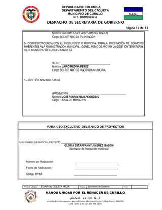 REPUBLICADE COLOMBIA
DEPARTAMENTO DEL CAQUETA
MUNICIPIO DE CURILLO
NIT. 800095757-6
DESPACHO DE SECRETARIA DE GOBIERNO
Página 12 de 13
Proyectó y Elaboró EDINSON CUESTA MEJIA Cargo Secretario de Gobierno Firma
MANOS UNIDAS POR EL RENACER DE CURILLO
¡Créalo, es con fe…!
alcaldia@curillo-caquetal.gov.co Palacio Municipal Curillo: Código Postal: 186050
Calle 11 No. 2-01 Cel: 318 366 22 68
Nombre:GLORIAESTAFFANNYJIMENEZ IBAGON
Cargo:SECRETARIO DE PLANEACIÓN
B- CORRESPONDENCIA CON EL PRESUPUESTO MUNICIPAL PARALA PRESTACIÓN DE SERVICIOS
INHERENTESALA ADMINISTRACIÓNMUNICIPAL,CONELÁNIMO DEAPOYAR LA GESTIÓNTERRITORIAL
EN EL MUNICIPIO DE CURILLO CAQUETÁ
Vo.Bo.: _____________________________________
Nombre:JAIRO MEDINAPEREZ
Cargo:SECRETARIO DE HACIENDA MUNICIPAL
C – GESTIÓNADMINISTRATIVA
APROBACIÓN: __________________________________________
Nombre:JOSEFERRINREALPEOROBIO
Cargo: ALCALDE MUNICIPAL
PARA USO EXCLUSIVO DEL BANCO DE PROYECTOS
FUNCIONARIO QUE RADICA ELPROYECTO:_______________________________
GLORIA ESTAFFANNY JIMENEZ IBAGON
Secretario de Planeación municipal
Número de Radicación: ______________________________
Fecha de Radicación: ______________________________
Código BPIM: ______________________________
 