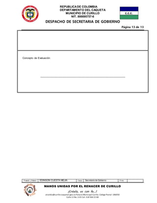 REPUBLICADE COLOMBIA
DEPARTAMENTO DEL CAQUETA
MUNICIPIO DE CURILLO
NIT. 800095757-6
DESPACHO DE SECRETARIA DE GOBIERNO
Página 13 de 13
Proyectó y Elaboró EDINSON CUESTA MEJIA Cargo Secretario de Gobierno Firma
MANOS UNIDAS POR EL RENACER DE CURILLO
¡Créalo, es con fe…!
alcaldia@curillo-caquetal.gov.co Palacio Municipal Curillo: Código Postal: 186050
Calle 11 No. 2-01 Cel: 318 366 22 68
Concepto de Evaluación:
____________________________________________________________
 