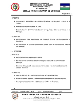 REPUBLICADE COLOMBIA
DEPARTAMENTO DEL CAQUETA
MUNICIPIO DE CURILLO
NIT. 800095757-6
DESPACHO DE SECRETARIA DE GOBIERNO
Página 3 de 13
Proyectó y Elaboró EDINSON CUESTA MEJIA Cargo Secretario de Gobierno Firma
MANOS UNIDAS POR EL RENACER DE CURILLO
¡Créalo, es con fe…!
alcaldia@curillo-caquetal.gov.co Palacio Municipal Curillo: Código Postal: 186050
Calle 11 No. 2-01 Cel: 318 366 22 68
DIRECTAS
 Cumplimiento normatividad del Sistema de Gestión de Seguridad y Salud en el
Trabajo.
 Intervención de determinantes en salud.
 Desactualización del Sistema de Gestión de Seguridad y Salud en el Trabajo en el
Municipio.
INDIRECTAS
 Incumplimiento a los lineamientos del Gobierno nacional y el Congreso de la
República.
 No intervención de factores determinantes para la salud de los Servidores Públicos
del Municipio.
8. EFECTOS:
DIRECTOS
 Incumplimiento a la normatividad vigente.
 No intervención de factores determinantes para la salud de la Administración
Municipal.
 Disminuir el riesgo de la presencia de enfermedades y accidentes laborales en la
Alcaldía Municipal.
INDIRECTOS
 Falta de soportes para el cumplimiento de la normatividad vigente.
 Evitar accidentes laborales y enfermedades profesionales al personal de planta.
 Incumplimiento de las metas establecidas en el Plan de Desarrollo.

 