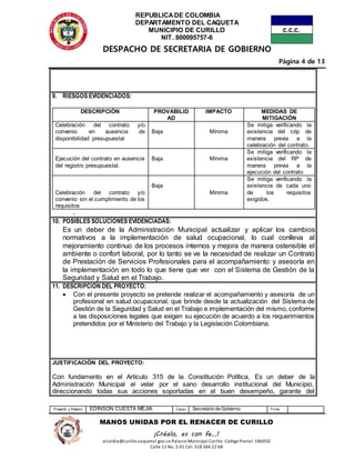 REPUBLICADE COLOMBIA
DEPARTAMENTO DEL CAQUETA
MUNICIPIO DE CURILLO
NIT. 800095757-6
DESPACHO DE SECRETARIA DE GOBIERNO
Página 4 de 13
Proyectó y Elaboró EDINSON CUESTA MEJIA Cargo Secretario de Gobierno Firma
MANOS UNIDAS POR EL RENACER DE CURILLO
¡Créalo, es con fe…!
alcaldia@curillo-caquetal.gov.co Palacio Municipal Curillo: Código Postal: 186050
Calle 11 No. 2-01 Cel: 318 366 22 68
9. RIESGOS EVIDENCIADOS:
DESCRIPCIÓN PROVABILID
AD
IMPACTO MEDIDAS DE
MITIGACIÓN
Celebración del contrato y/o
convenio en ausencia de
disponibilidad presupuestal
Baja Mínima
Se mitiga verificando la
existencia del cdp de
manera previa a la
celebración del contrato.
Ejecución del contrato en ausencia
del registro presupuestal.
Baja Mínima
Se mitiga verificando la
existencia del RP de
manera previa a la
ejecución del contrato
Celebración del contrato y/o
convenio sin el cumplimiento de los
requisitos
Baja
Mínima
Se mitiga verificando la
existencia de cada uno
de los requisitos
exigidos.
.
10. POSIBLES SOLUCIONES EVIDENCIADAS:
Es un deber de la Administración Municipal actualizar y aplicar los cambios
normativos a la implementación de salud ocupacional, lo cual conlleva al
mejoramiento continuo de los procesos internos y mejora de manera ostensible el
ambiente o confort laboral, por lo tanto se ve la necesidad de realizar un Contrato
de Prestación de Servicios Profesionales para el acompañamiento y asesoría en
la implementación en todo lo que tiene que ver con el Sistema de Gestión de la
Seguridad y Salud en el Trabajo.
11. DESCRIPCIÓN DEL PROYECTO:
 Con el presente proyecto se pretende realizar el acompañamiento y asesoría de un
profesional en salud ocupacional, que brinde desde la actualización del Sistema de
Gestión de la Seguridad y Salud en el Trabajo e implementación del mismo, conforme
a las disposiciones legales que exigen su ejecución de acuerdo a los requerimientos
pretendidos por el Ministerio del Trabajo y la Legislación Colombiana.
JUSTIFICACIÓN DEL PROYECTO:
Con fundamento en el Artículo 315 de la Constitución Política, Es un deber de la
Administración Municipal el velar por el sano desarrollo institucional del Municipio,
direccionando todas sus acciones soportadas en el buen desempeño, garante del
 