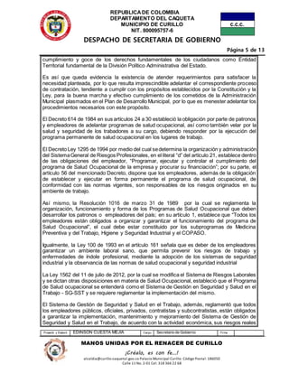 REPUBLICADE COLOMBIA
DEPARTAMENTO DEL CAQUETA
MUNICIPIO DE CURILLO
NIT. 800095757-6
DESPACHO DE SECRETARIA DE GOBIERNO
Página 5 de 13
Proyectó y Elaboró EDINSON CUESTA MEJIA Cargo Secretario de Gobierno Firma
MANOS UNIDAS POR EL RENACER DE CURILLO
¡Créalo, es con fe…!
alcaldia@curillo-caquetal.gov.co Palacio Municipal Curillo: Código Postal: 186050
Calle 11 No. 2-01 Cel: 318 366 22 68
cumplimiento y goce de los derechos fundamentales de los ciudadanos como Entidad
Territorial fundamental de la División Político Administrativa del Estado.
Es así que queda evidencia la existencia de atender requerimientos para satisfacer la
necesidad planteada, por lo que resulta imprescindible adelantar el correspondiente proceso
de contratación, tendiente a cumplir con los propósitos establecidos por la Constitución y la
Ley, para la buena marcha y efectivo cumplimiento de los cometidos de la Administración
Municipal plasmados en el Plan de Desarrollo Municipal, por lo que es menester adelantar los
procedimientos necesarios con este propósito.
El Decreto 614 de 1984 en sus artículos 24 a 30 estableció la obligación por parte de patronos
y empleadores de adelantar programas de salud ocupacional, así como también velar por la
salud y seguridad de los trabadores a su cargo, debiendo responder por la ejecución del
programa permanente de salud ocupacional en los lugares de trabajo.
El Decreto Ley 1295 de 1994 por medio del cual sedetermina la organización y administración
del SistemaGeneral de Riesgos Profesionales, en el literal “d” del artículo 21, establece dentro
de las obligaciones del empleador, “Programar, ejecutar y controlar el cumplimiento del
programa de Salud Ocupacional de la empresa y procurar su financiación”; por su parte, el
artículo 56 del mencionado Decreto, dispone que los empleadores, además de la obligación
de establecer y ejecutar en forma permanente el programa de salud ocupacional, de
conformidad con las normas vigentes, son responsables de los riesgos originados en su
ambiente de trabajo.
Así mismo, la Resolución 1016 de marzo 31 de 1989 por la cual se reglamenta la
organización, funcionamiento y forma de los Programas de Salud Ocupacional que deben
desarrollar los patronos o empleadores del país; en su artículo 1, establece que “Todos los
empleadores están obligados a organizar y garantizar el funcionamiento del programa de
Salud Ocupacional”, el cual debe estar constituido por los subprogramas de Medicina
Preventiva y del Trabajo, Higiene y Seguridad Industrial y el COPASO.
Igualmente, la Ley 100 de 1993 en el artículo 161 señala que es deber de los empleadores
garantizar un ambiente laboral sano, que permita prevenir los riesgos de trabajo y
enfermedades de índole profesional, mediante la adopción de los sistemas de seguridad
industrial y la observancia de las normas de salud ocupacional y seguridad industrial
La Ley 1562 del 11 de julio de 2012, por la cual se modifica el Sistema de Riesgos Laborales
y se dictan otras disposiciones en materia de Salud Ocupacional, estableció que el Programa
de Salud ocupacional se entenderá como el Sistema de Gestión en Seguridad y Salud en el
Trabajo - SG-SST y se requiere reglamentar la implementación del mismo.
El Sistema de Gestión de Seguridad y Salud en el Trabajo, además, reglamentó que todos
los empleadores públicos, oficiales, privados, contratistas y subcontratistas, están obligados
a garantizar la implementación, mantenimiento y mejoramiento del Sistema de Gestión de
Seguridad y Salud en el Trabajo, de acuerdo con la actividad económica, sus riesgos reales
 