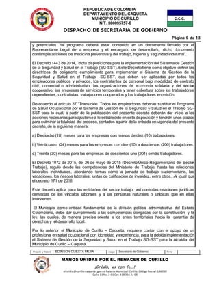 REPUBLICADE COLOMBIA
DEPARTAMENTO DEL CAQUETA
MUNICIPIO DE CURILLO
NIT. 800095757-6
DESPACHO DE SECRETARIA DE GOBIERNO
Página 6 de 13
Proyectó y Elaboró EDINSON CUESTA MEJIA Cargo Secretario de Gobierno Firma
MANOS UNIDAS POR EL RENACER DE CURILLO
¡Créalo, es con fe…!
alcaldia@curillo-caquetal.gov.co Palacio Municipal Curillo: Código Postal: 186050
Calle 11 No. 2-01 Cel: 318 366 22 68
y potenciales “tal programa deberá estar contenido en un documento firmado por el
Representante Legal de la empresa y el encargado de desarrollarlo, dicho documento
contempla acciones de medicina preventiva y del trabajo, higiene y seguridad industrial”.
El Decreto 1443 de 2014, dicta disposiciones para la implementación del Sistema de Gestión
de la Seguridad y Salud en el Trabajo (SG-SST). Este Decreto tiene como objetivo definir las
directrices de obligatorio cumplimiento para implementar el Sistema de Gestión de la
Seguridad y Salud en el Trabajo -SG-SST, que deben ser aplicadas por todos los
empleadores públicos y privados, los contratantes de personal bajo modalidad de contrato
civil, comercial o administrativo, las organizaciones de economía solidaria y del sector
cooperativo, las empresas de servicios temporales y tener cobertura sobre los trabajadores
dependientes, contratistas, trabajadores cooperados y los trabajadores en misión.
De acuerdo al artículo 37 "Transición. Todos los empleadores deberán sustituir el Programa
de Salud Ocupacional por el Sistema de Gestión de la Seguridad y Salud en el Trabajo SG-
SST para lo cual, a partir de la publicación del presente decreto deberán dar inicio a las
acciones necesarias para ajustarse a lo establecido en esta disposición y tendrán unos plazos
para culminar la totalidad del proceso, contados a partir de la entrada en vigencia del presente
decreto, de la siguiente manera:
a) Dieciocho (18) meses para las empresas con menos de diez (10) trabajadores.
b) Veinticuatro (24) meses para las empresas con diez (10) a doscientos (200) trabajadores.
c) Treinta (30) meses para las empresas de doscientos uno (201) o más trabajadores.
El Decreto 1072 de 2015, del 26 de mayo de 2015 (Decreto Único Reglamentario del Sector
Trabajo), reguló desde las competencias del Ministerio de Trabajo, hasta las relaciones
laborales individuales, abordando temas como la jornada de trabajo suplementario, las
vacaciones, los riesgos laborales, juntas de calificación de invalidez, entre otros. .Al igual que
el decreto 171 de 2016
Este decreto aplica para las entidades del sector trabajo, así como las relaciones jurídicas
derivadas de los vínculos laborales y a las personas naturales o jurídicas que en ellas
intervienen.
El Municipio como entidad fundamental de la división política administrativa del Estado
Colombiano, debe dar cumplimiento a las competencias otorgadas por la constitución y la
ley, las cuales, de manera precisa orienta a los entes territoriales hacia la garantía de
derechos y el desarrollo local.
Por lo anterior el Municipio de Curillo – Caquetá, requiere contar con el apoyo de un
profesional en salud ocupacional con idoneidad y experiencia, para la debida implementación
el Sistema de Gestión de la Seguridad y Salud en el Trabajo SG-SST para la Alcaldía del
Municipio de Curillo – Caquetá.
 