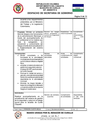 REPUBLICADE COLOMBIA
DEPARTAMENTO DEL CAQUETA
MUNICIPIO DE CURILLO
NIT. 800095757-6
DESPACHO DE SECRETARIA DE GOBIERNO
Página 9 de 13
Proyectó y Elaboró EDINSON CUESTA MEJIA Cargo Secretario de Gobierno Firma
MANOS UNIDAS POR EL RENACER DE CURILLO
¡Créalo, es con fe…!
alcaldia@curillo-caquetal.gov.co Palacio Municipal Curillo: Código Postal: 186050
Calle 11 No. 2-01 Cel: 318 366 22 68
acuerdo a los requerimientos
pretendidos por el Ministerio
del Trabajo y la Legislación
Colombiana.
.
Propósito: Brindar un ambiente
libre de riesgos a los funcionarios
de la administración Municipal a
través del acompañamiento de
un profesional en la materia que
forje la autogestión, en
prevención y conocimiento del
riesgo a través de la actualización
e implementación del sistema
SG- SST.
Numero de riesgos
versus empleados y
numero de mitigaciones
de riesgos
Estadísticas de
salud ocupacional
Cumplimiento
Ley
disponibilidad
del ente
territorial,
Componentes:
 Brindar conocimiento a los
funcionarios de la administración
municipalparaelbuendesempeñode
susfuncionessinafectarsuintegridad
física.
 actualizar el sistemadesistemade
gestiónde la seguridadysaluden
el trabajoSG-SST paralaalcaldía
de CurilloCaquetá.
 Promover la calidad del servicio y
atención,comopilardelenteterritorial
frentealosusuariosporpartedecada
dependencia de la administración
municipal.
 Minimizar los riesgos laborales a
través de la entregade lainformación
y el ejercicioprácticode los tipos de
riesgos en nuestra salud.
Número de
actividades
ejecutadas
Actas de
cumplimiento de
actividades
Cumplimiento
objeto
contractual
Actividades:
Realizar acompañamiento en la
actualización del sistema de gestión
de la seguridad y salud en el trabajo
sg-sst para la alcaldía de Curillo
Caquetá.:
Número de contratos
suscritos
Cumplimiento
de actividades
Disponibilida
d del ente
territorial.
 