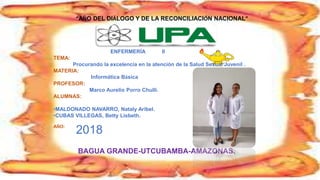 “AÑO DEL DIÁLOGO Y DE LA RECONCILIACIÓN NACIONAL”
2018
BAGUA GRANDE-UTCUBAMBA-AMAZONAS.
ENFERMERÍA II
TEMA:
Procurando la excelencia en la atención de la Salud Sexual Juvenil .
MATERIA:
Informática Básica
PROFESOR:
Marco Aurelio Porro Chulli.
ALUMNAS:
•MALDONADO NAVARRO, Nataly Aribel.
•CUBAS VILLEGAS, Betty Lisbeth.
AÑO:
 