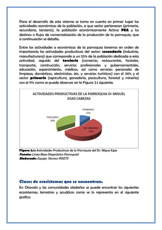 Para el desarrollo de este sistema se toma en cuenta en primer lugar las
actividades económicas de la población, a que sector pertenecen (primario,
secundario, terciario), la población económicamente Activa PEA y los
destinos o flujos de comercialización de la producción de la parroquia, que
a continuación se detalla.

Entre las actividades a económicas de la parroquia tenemos en orden de
importancia las actividades productivas del sector: secundario (industria,
manufacturera) que corresponde a un 55% de la población dedicada a esta
actividad, seguido del terciario (comercio, restaurantes, hostales,
transporte, construcción, servicios profesionales y gubernamentales,
educación, esparcimiento, médicos, así como servicios personales de
limpieza, domésticos, electricistas, etc. y servicios turísticos) con el 34% y el
sector primario (agricultura, ganadería, piscicultura, forestal y minería)
con el 11% como se puede observar en la Figura 2.1 siguiente.




Figura 2.1: Actividades Productivas de la Parroquia del Dr. Migue Egas
Fuente: Línea Base Diagnóstico Parroquial
Elaborado: Equipo Técnico PDOTS




Clases de ecosistemas que se encuentran.
En Otavalo y las comunidades aledañas se puede encontrar los siguientes
ecosistemas; terrestres y acuáticos como se lo representa en el siguiente
grafico:
 