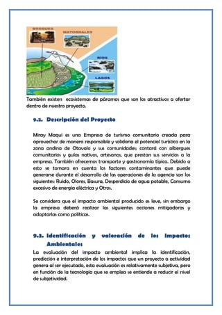 También existen ecosistemas de páramos que son los atractivos a ofertar
dentro de nuestro proyecto.

  9.2. Descripción del Proyecto

  Miray Maqui es una Empresa de turismo comunitario creada para
  aprovechar de manera responsable y solidaria el potencial turístico en la
  zona andina de Otavalo y sus comunidades; contará con albergues
  comunitarios y guías nativos, artesanos, que prestan sus servicios a la
  empresa. También ofrecemos transporte y gastronomía típica. Debido a
  esto se tomara en cuenta los factores contaminantes que puede
  generarse durante el desarrollo de las operaciones de la agencia son los
  siguientes: Ruido, Olores, Basura, Desperdicio de agua potable, Consumo
  excesivo de energía eléctrica y Otros.

  Se considera que el impacto ambiental producido es leve, sin embargo
  la empresa deberá realizar las siguientes acciones mitigadoras y
  adoptarlas como políticas.



  9.3. Identificación        y   valoración       de    los    Impactos
       Ambientales
  La evaluación del impacto ambiental implica la identificación,
  predicción e interpretación de los impactos que un proyecto a actividad
  genera al ser ejecutado, esta evaluación es relativamente subjetiva, pero
  en función de la tecnología que se emplea se entiende a reducir el nivel
  de subjetividad.
 