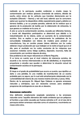 realizado en la parroquia, pueden evidenciar a simples rasgos la
contaminación por residuos gaseosos (monóxido de carbono, dióxido de
azufre, entre otros), de los vehículos que transitan diariamente por la
autopista (Otavalo – Ibarra) y red vial local, además que los comuneros
optan por quemar los desperdicios sólidos especialmente papel y plástico en
terrenos baldíos, y en sus propias parcelas, además de los residuos que se
generan de la producción de textiles por la elaboración de artesanías, lo
que genera un malestar en la zona. 41
A esto se suma la contaminación acústica, causada por diferentes factores,
a través del diagnóstico participativo se determinó que debido a la
industrialización de los telares, existe un aumento de la contaminación
acústica. Esto se explica a que anteriormente los pobladores de las
comunidades trabajaban con telares de madera para producir sus
manufacturas, hoy en cambio poseen telares eléctricos con los cuales
obtienen mayor producción por que trabajan en la noche al igual que en el
día, pero el resultado son los ruidos constantes de las máquinas que
ocasionan molestias como: fatiga auditiva, depresión, insomnio, falta de
concentración, por nombrar algunas de estas.
Este problema es de mayor relevancia en el Barrio Peguche.
Si se toma en cuenta que el nivel máximo de tolerancia acústica, de
acuerdo a las normas internacionales es 60 db (decibelios), es importante
proyectarse a estudios que ayuden a determinar la situación actual de
contaminación acústica en la parroquia.
Riesgos
El riesgo es el grado de probabilidad que ocurra un evento, que significa un
daño o una pérdida. Es una medida de incertidumbre de un evento
probable pero no seguro, por lo cual está estrechamente relacionado con la
vulnerabilidad del sistema de una manera incierta (Urrutia y Lanza, 1993).
Dentro de la parroquia Dr. Miguel Egas Cabezas se aprecia amenazas
naturales y antrópicas, que son necesarias conocer, para establecer
programas de contingencia en caso de un desastre.


Amenazas naturales
Una definición ampliamente aceptada caracteriza a las amenazas
naturales como "aquellos elementos del medio ambiente que son peligrosos
al hombre y que están causados por fuerzas extrañas a él", en el caso de la
parroquia existen amenazas naturales como: el vulcanismo, movimientos en
masas entre otros.
 