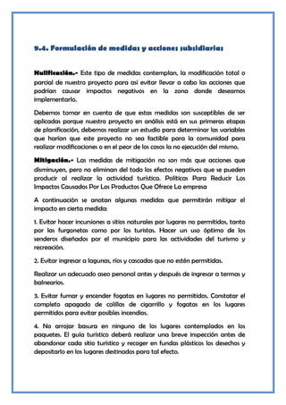 9.4. Formulación de medidas y acciones subsidiarias


Nulificación.- Este tipo de medidas contemplan, la modificación total o
parcial de nuestro proyecto para así evitar llevar a cabo las acciones que
podrían causar impactos negativos en la zona donde deseamos
implementarlo.
Debemos tomar en cuenta de que estas medidas son susceptibles de ser
aplicadas porque nuestro proyecto en análisis está en sus primeras etapas
de planificación, debemos realizar un estudio para determinar las variables
que harían que este proyecto no sea factible para la comunidad para
realizar modificaciones o en el peor de los casos la no ejecución del mismo.
Mitigación.- Las medidas de mitigación no son más que acciones que
disminuyen, pero no eliminan del todo los efectos negativos que se pueden
producir al realizar la actividad turística. Políticas Para Reducir Los
Impactos Causados Por Los Productos Que Ofrece La empresa
A continuación se anotan algunas medidas que permitirán mitigar el
impacto en cierta medida:
1. Evitar hacer incursiones a sitios naturales por lugares no permitidos, tanto
por las furgonetas como por los turistas. Hacer un uso óptimo de los
senderos diseñados por el municipio para las actividades del turismo y
recreación.
2. Evitar ingresar a lagunas, ríos y cascadas que no estén permitidas.
Realizar un adecuado aseo personal antes y después de ingresar a termas y
balnearios.
3. Evitar fumar y encender fogatas en lugares no permitidos. Constatar el
completo apagado de colillas de cigarrillo y fogatas en los lugares
permitidos para evitar posibles incendios.
4. No arrojar basura en ninguno de los lugares contemplados en los
paquetes. El guía turístico deberá realizar una breve inspección antes de
abandonar cada sitio turístico y recoger en fundas plásticos los desechos y
depositarlo en los lugares destinados para tal efecto.
 