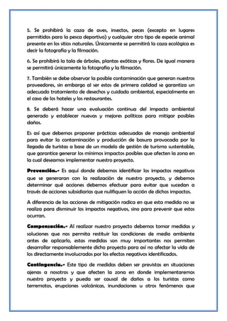 5. Se prohibirá la caza de aves, insectos, peces (excepto en lugares
permitidos para la pesca deportivo) y cualquier otro tipo de especie animal
presente en los sitios naturales. Únicamente se permitirá la caza ecológica es
decir la fotografía y la filmación.
6. Se prohibirá la tala de árboles, plantas exóticas y flores. De igual manera
se permitirá únicamente la fotografía y la filmación.
7. También se debe observar la posible contaminación que generan nuestros
proveedores, sin embargo al ser estos de primera calidad se garantiza un
adecuado tratamiento de desechos y cuidado ambiental, especialmente en
el caso de los hoteles y los restaurantes.
8. Se deberá hacer una evaluación continua del impacto ambiental
generado y establecer nuevas y mejores políticas para mitigar posibles
daños.
Es así que debemos proponer prácticas adecuadas de manejo ambiental
para evitar la contaminación y producción de basura provocada por la
llegada de turistas a base de un modelo de gestión de turismo sustentable,
que garantice generar los mínimos impactos posibles que afecten la zona en
la cual deseamos implementar nuestro proyecto.
Prevención.- Es aquí donde debemos identificar los impactos negativos
que se generaran con la realización de nuestro proyecto, y debemos
determinar qué acciones debemos efectuar para evitar que sucedan a
través de acciones subsidiarias que nulifiquen la acción de dichos impactos.
A diferencia de las acciones de mitigación radica en que esta medida no se
realiza para disminuir los impactos negativos, sino para prevenir que estos
ocurran.
Compensación.- Al realizar nuestro proyecto debemos tomar medidas y
soluciones que nos permita restituir las condiciones de medio ambiente
antes de aplicarlo, estas medidas son muy importantes nos permiten
desarrollar responsablemente dicho proyecto para así no afectar la vida de
los directamente involucrados por los efectos negativos identificados.
Contingencia.- Este tipo de medidas deben ser previstas en situaciones
ajenas a nosotros y que afecten la zona en donde implementaremos
nuestro proyecto y pueda ser causal de daños a los turistas como
terremotos, erupciones volcánicas, inundaciones u otros fenómenos que
 