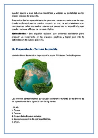 pueden ocurrir y que debemos identificar y valorar su posibilidad en las
etapas iniciales del proyecto.
Para evitar hechos que afecten a las personas que se encuentran en la zona
donde implementaremos nuestro proyecto en caso de estos fenómenos ya
mencionados debemos realizar planes que garanticen su seguridad y que
puedan evacuar el lugar de manera rápida.
Estimulación.- Son aquellas acciones que debemos considerar para
producir un incremento en los impactos positivos y lograr aún más la
optimización de nuestro proyecto.



10. Propuesta de -Turismo Sostenible

Medidas Para Reducir Los Impactos Causados Al Interior De La Empresa




Los factores contaminantes que puede generarse durante el desarrollo de
las operaciones de la agencia son los siguientes:

1. Ruido
2. Olores
3. Basura
4. Desperdicio de agua potable
5. Consumo excesivo de energía eléctrica.
6. Otros.
 